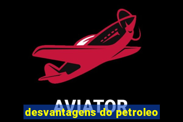 desvantagens do petroleo